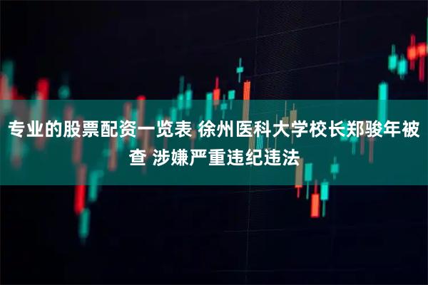 专业的股票配资一览表 徐州医科大学校长郑骏年被查 涉嫌严重违纪违法
