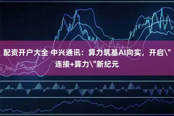 配资开户大全 中兴通讯：算力筑基AI向实，开启＂连接+算力＂新纪元