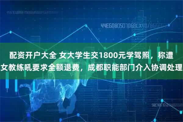 配资开户大全 女大学生交1800元学驾照，称遭女教练吼要求全额退费，成都职能部门介入协调处理