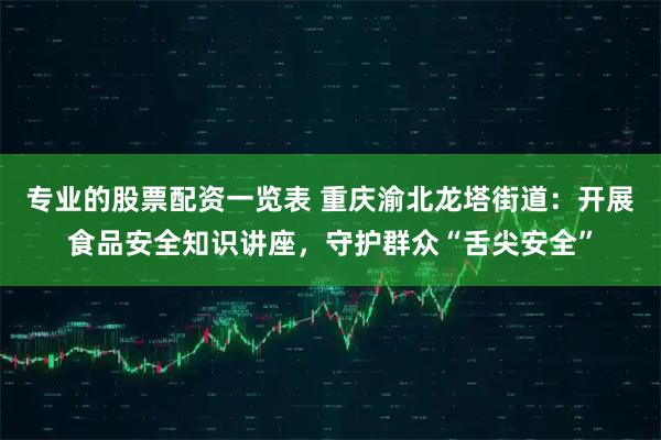 专业的股票配资一览表 重庆渝北龙塔街道：开展食品安全知识讲座，守护群众“舌尖安全”