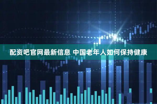 配资吧官网最新信息 中国老年人如何保持健康