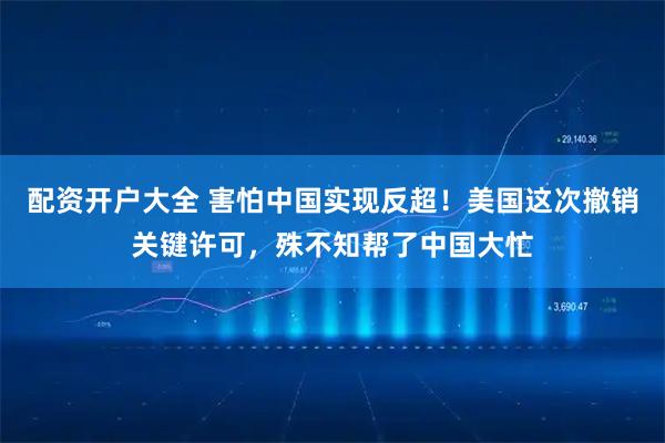 配资开户大全 害怕中国实现反超！美国这次撤销关键许可，殊不知帮了中国大忙