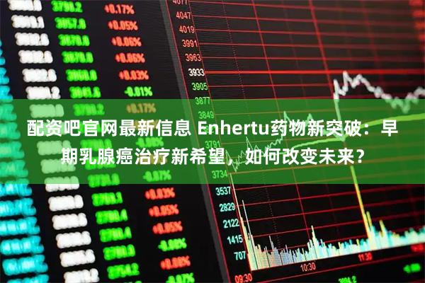 配资吧官网最新信息 Enhertu药物新突破：早期乳腺癌治疗新希望，如何改变未来？