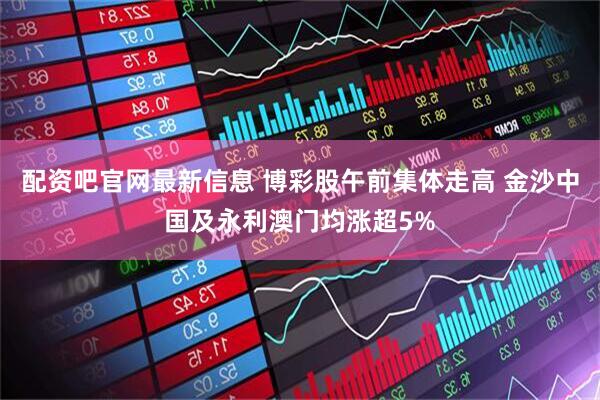 配资吧官网最新信息 博彩股午前集体走高 金沙中国及永利澳门均涨超5%