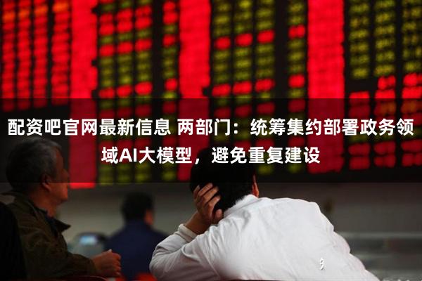 配资吧官网最新信息 两部门：统筹集约部署政务领域AI大模型，避免重复建设