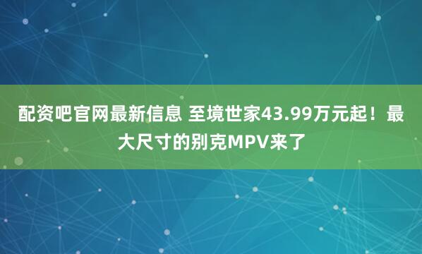 配资吧官网最新信息 至境世家43.99万元起！最大尺寸的别克MPV来了