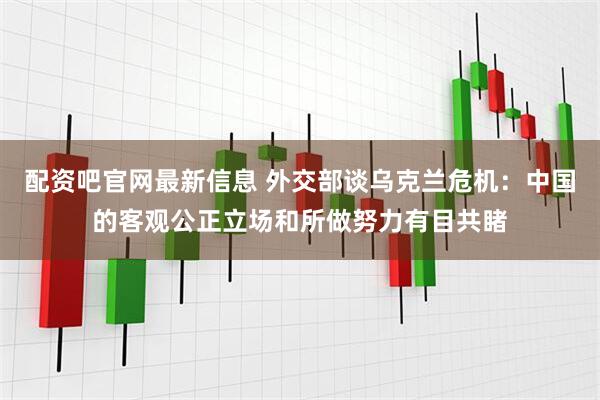 配资吧官网最新信息 外交部谈乌克兰危机：中国的客观公正立场和所做努力有目共睹