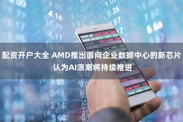 配资开户大全 AMD推出面向企业数据中心的新芯片 认为AI浪潮将持续推进