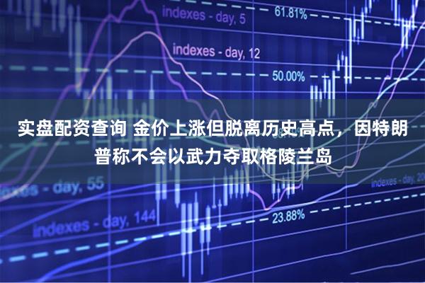 实盘配资查询 金价上涨但脱离历史高点，因特朗普称不会以武力夺取格陵兰岛