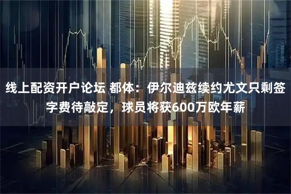 线上配资开户论坛 都体：伊尔迪兹续约尤文只剩签字费待敲定，球员将获600万欧年薪