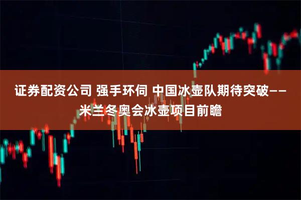 证券配资公司 强手环伺 中国冰壶队期待突破——米兰冬奥会冰壶项目前瞻