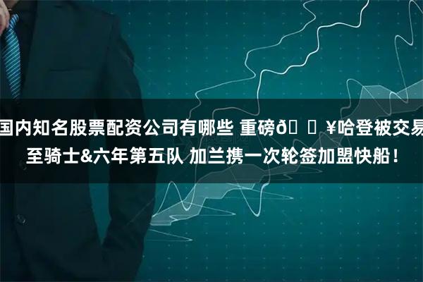 国内知名股票配资公司有哪些 重磅💥哈登被交易至骑士&六年第五队 加兰携一次轮签加盟快船！