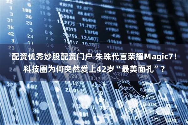 配资优秀炒股配资门户 朱珠代言荣耀Magic7！科技圈为何突然爱上42岁“最美面孔”？