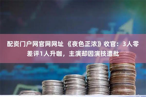 配资门户网官网网址 《夜色正浓》收官：3人零差评1人升咖，主演却因演技遭批