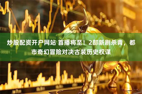 炒股配资开户网站 首播将至！2部新剧杀青，都市奇幻冒险对决古装历史权谋