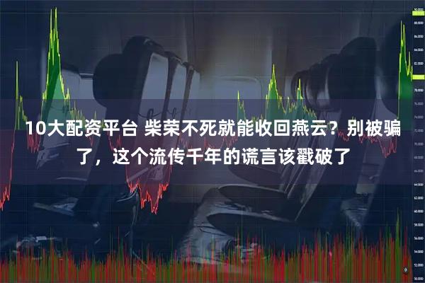 10大配资平台 柴荣不死就能收回燕云？别被骗了，这个流传千年的谎言该戳破了